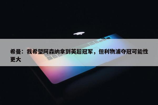 希曼：我希望阿森纳拿到英超冠军，但利物浦夺冠可能性更大