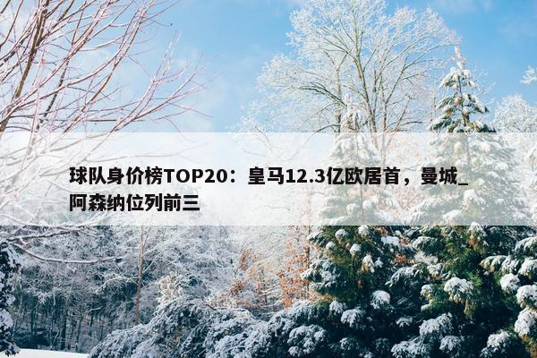 球队身价榜TOP20：皇马12.3亿欧居首，曼城_阿森纳位列前三