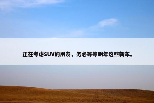 正在考虑SUV的朋友，务必等等明年这些新车。