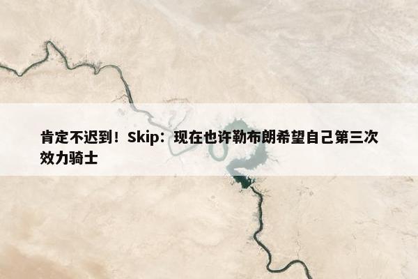 肯定不迟到！Skip：现在也许勒布朗希望自己第三次效力骑士