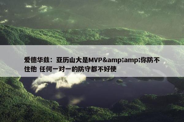 爱德华兹：亚历山大是MVP&amp;你防不住他 任何一对一的防守都不好使