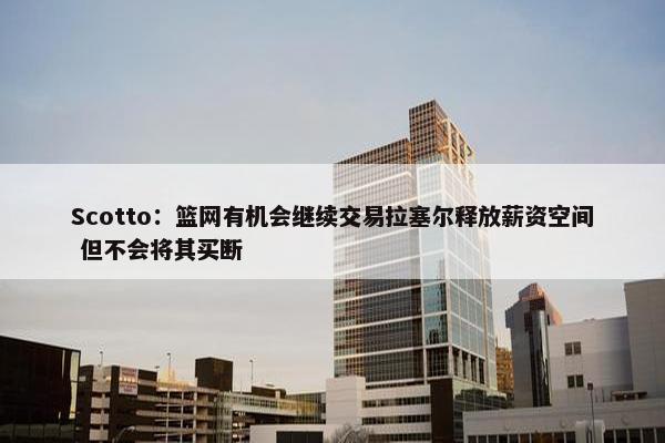 Scotto：篮网有机会继续交易拉塞尔释放薪资空间 但不会将其买断