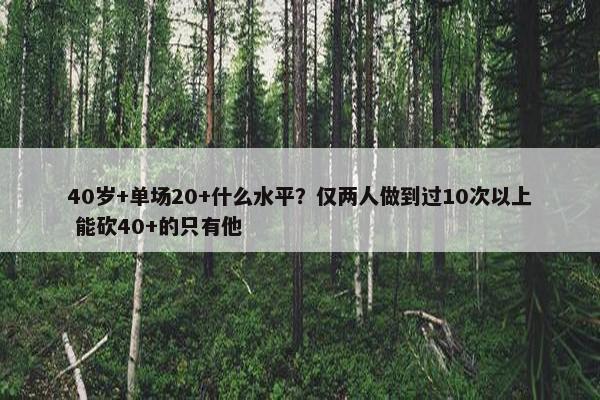 40岁+单场20+什么水平？仅两人做到过10次以上 能砍40+的只有他