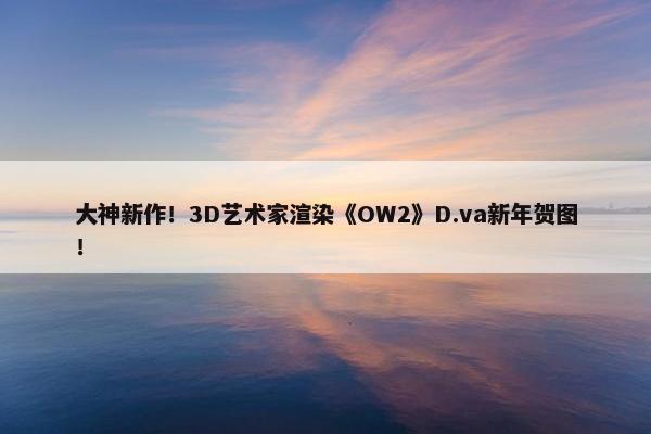 大神新作！3D艺术家渲染《OW2》D.va新年贺图！