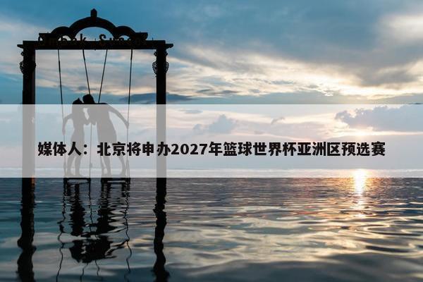 媒体人：北京将申办2027年篮球世界杯亚洲区预选赛