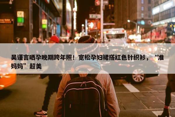 吴谨言晒孕晚期跨年照！宽松孕妇裙搭红色针织衫，“准妈妈”超美