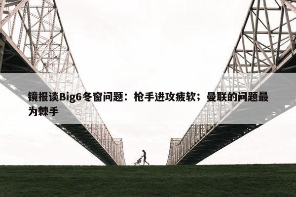 镜报谈Big6冬窗问题：枪手进攻疲软；曼联的问题最为棘手