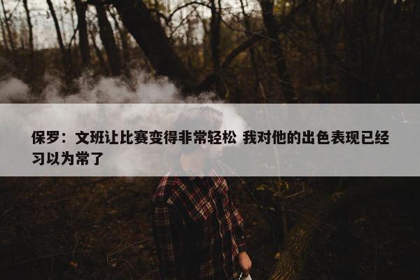 保罗：文班让比赛变得非常轻松 我对他的出色表现已经习以为常了