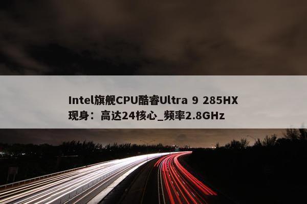 Intel旗舰CPU酷睿Ultra 9 285HX现身：高达24核心_频率2.8GHz