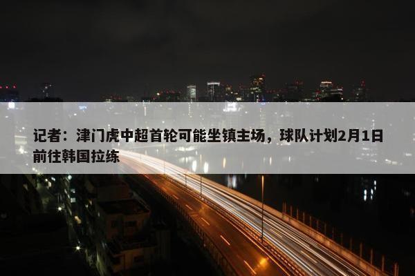 记者：津门虎中超首轮可能坐镇主场，球队计划2月1日前往韩国拉练