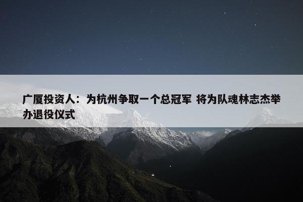 广厦投资人：为杭州争取一个总冠军 将为队魂林志杰举办退役仪式