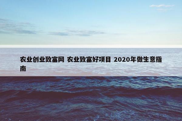 农业创业致富网 农业致富好项目 2020年做生意指南