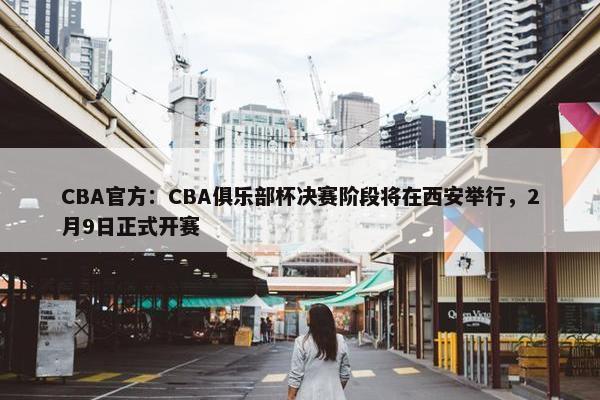 CBA官方：CBA俱乐部杯决赛阶段将在西安举行，2月9日正式开赛