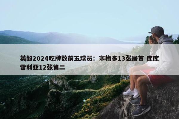 英超2024吃牌数前五球员：塞梅多13张居首 库库雷利亚12张第二