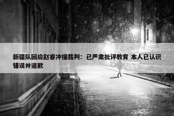 新疆队回应赵睿冲撞裁判：已严肃批评教育 本人已认识错误并道歉