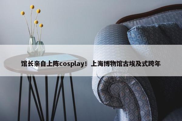 馆长亲自上阵cosplay！上海博物馆古埃及式跨年