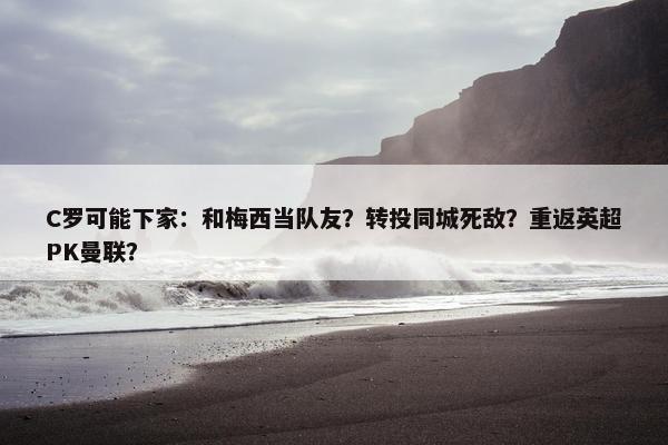 C罗可能下家：和梅西当队友？转投同城死敌？重返英超PK曼联？