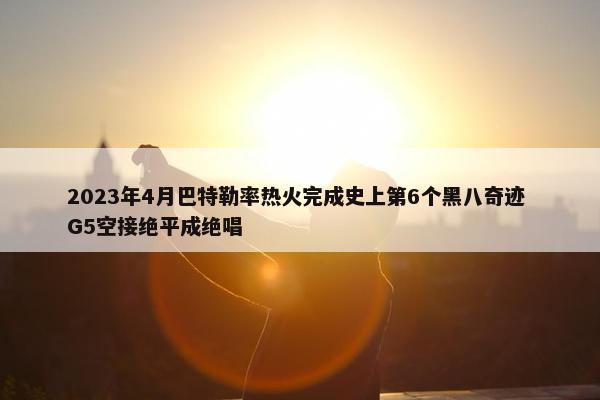 2023年4月巴特勒率热火完成史上第6个黑八奇迹 G5空接绝平成绝唱