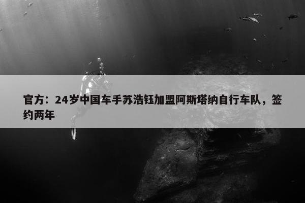 官方：24岁中国车手苏浩钰加盟阿斯塔纳自行车队，签约两年