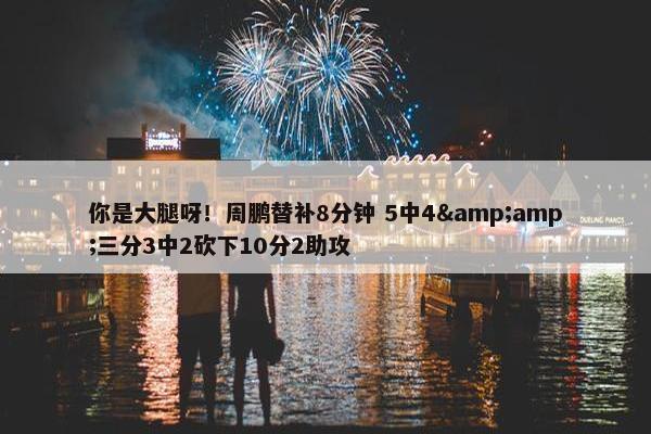 你是大腿呀！周鹏替补8分钟 5中4&amp;三分3中2砍下10分2助攻