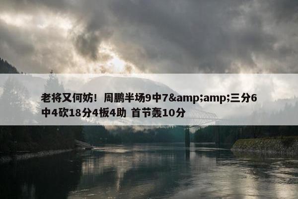 老将又何妨！周鹏半场9中7&amp;三分6中4砍18分4板4助 首节轰10分