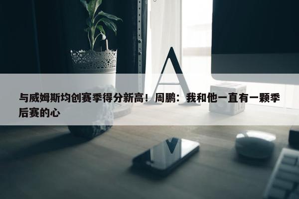 与威姆斯均创赛季得分新高！周鹏：我和他一直有一颗季后赛的心