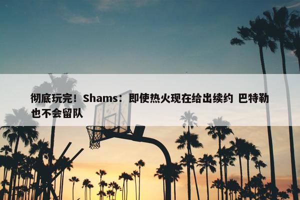 彻底玩完！Shams：即使热火现在给出续约 巴特勒也不会留队