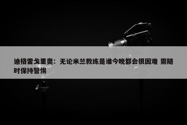 迪格雷戈里奥：无论米兰教练是谁今晚都会很困难 需随时保持警惕