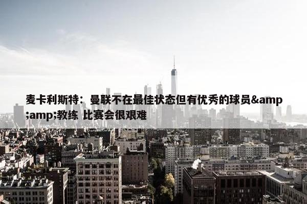 麦卡利斯特：曼联不在最佳状态但有优秀的球员&amp;教练 比赛会很艰难