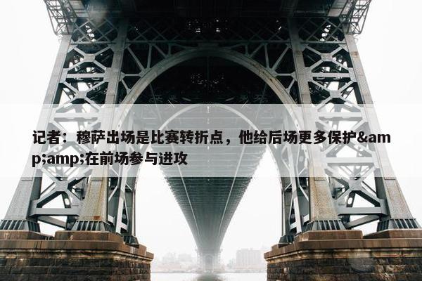 记者：穆萨出场是比赛转折点，他给后场更多保护&amp;在前场参与进攻