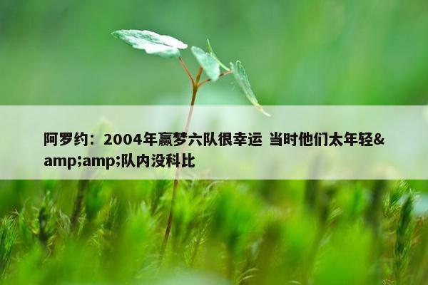 阿罗约：2004年赢梦六队很幸运 当时他们太年轻&amp;队内没科比