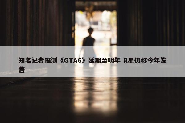 知名记者推测《GTA6》延期至明年 R星仍称今年发售