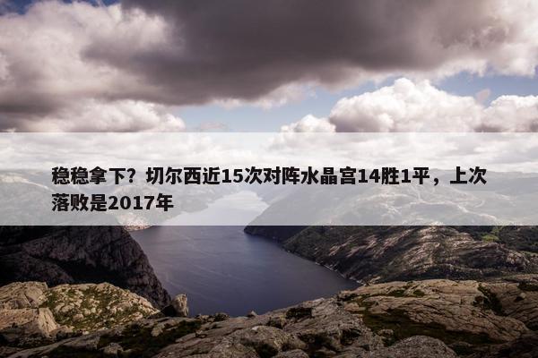 稳稳拿下？切尔西近15次对阵水晶宫14胜1平，上次落败是2017年