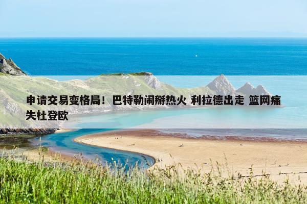 申请交易变格局！巴特勒闹掰热火 利拉德出走 篮网痛失杜登欧