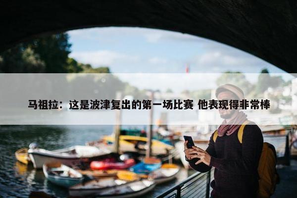 马祖拉：这是波津复出的第一场比赛 他表现得非常棒