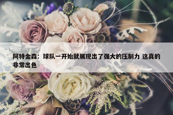 阿特金森：球队一开始就展现出了强大的压制力 这真的非常出色