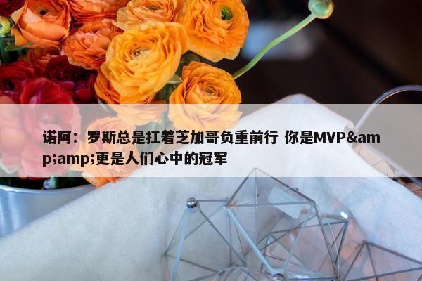 诺阿：罗斯总是扛着芝加哥负重前行 你是MVP&amp;更是人们心中的冠军