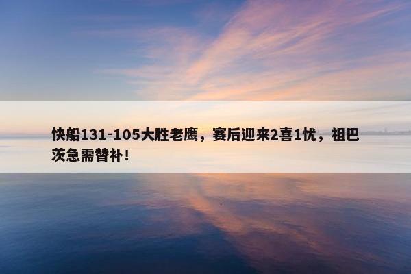 快船131-105大胜老鹰，赛后迎来2喜1忧，祖巴茨急需替补！