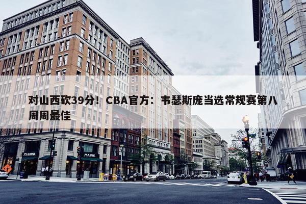 对山西砍39分！CBA官方：韦瑟斯庞当选常规赛第八周周最佳