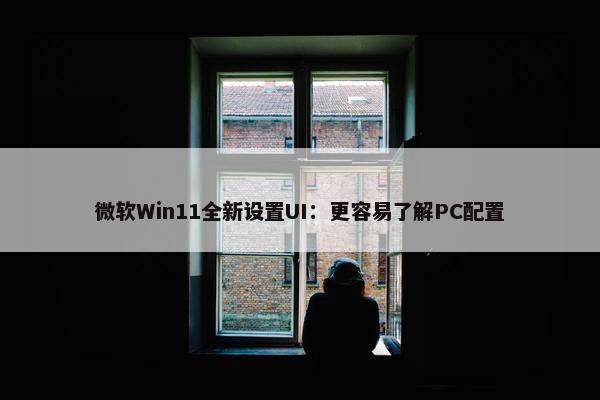 微软Win11全新设置UI：更容易了解PC配置