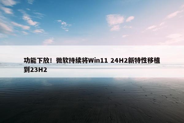 功能下放！微软持续将Win11 24H2新特性移植到23H2