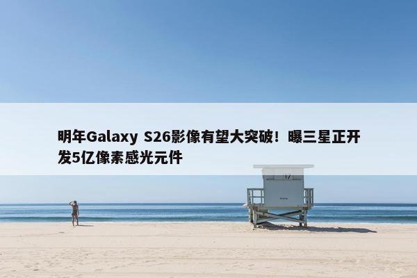 明年Galaxy S26影像有望大突破！曝三星正开发5亿像素感光元件