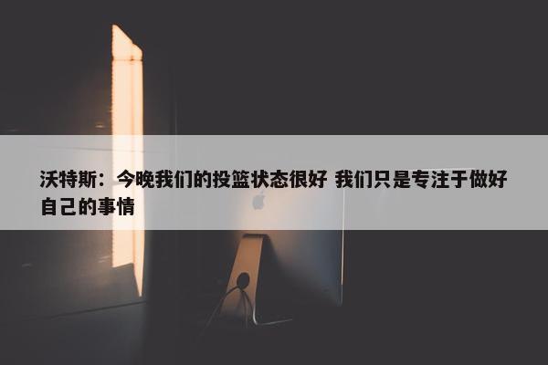 沃特斯：今晚我们的投篮状态很好 我们只是专注于做好自己的事情