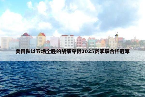 美国队以五场全胜的战绩夺得2025赛季联合杯冠军