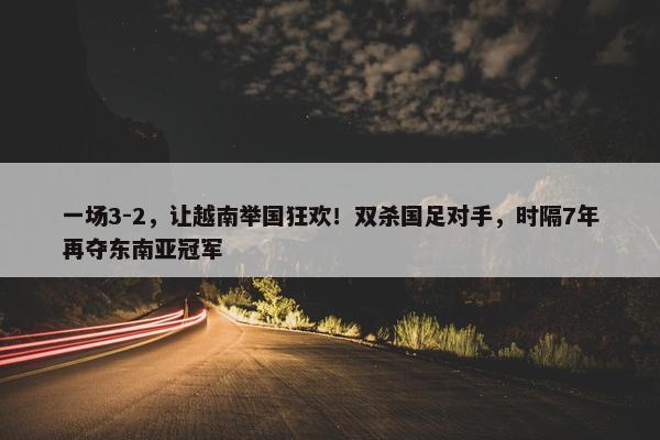 一场3-2，让越南举国狂欢！双杀国足对手，时隔7年再夺东南亚冠军