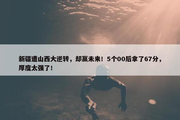 新疆遭山西大逆转，却赢未来！5个00后拿了67分，厚度太强了！