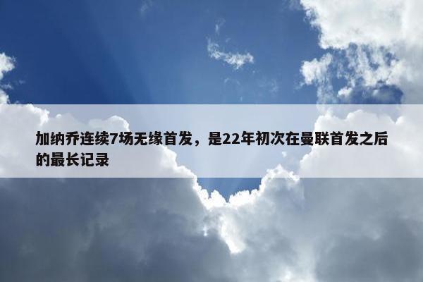 加纳乔连续7场无缘首发，是22年初次在曼联首发之后的最长记录