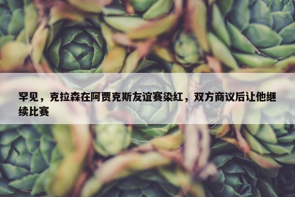 罕见，克拉森在阿贾克斯友谊赛染红，双方商议后让他继续比赛