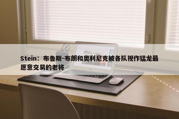 Stein：布鲁斯-布朗和奥利尼克被各队视作猛龙最愿意交易的老将