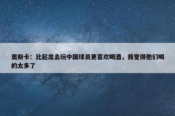 奥斯卡：比起出去玩中国球员更喜欢喝酒，我觉得他们喝的太多了